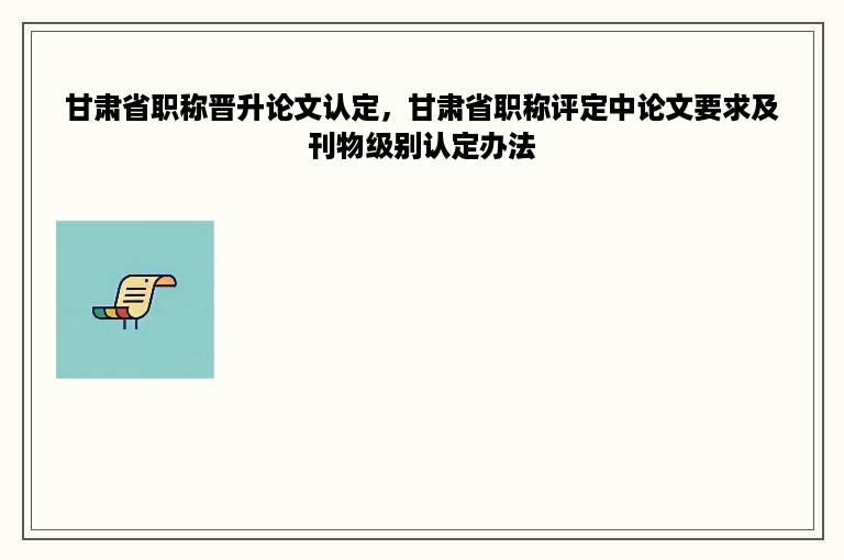 甘肃省职称晋升论文认定，甘肃省职称评定中论文要求及刊物级别认定办法