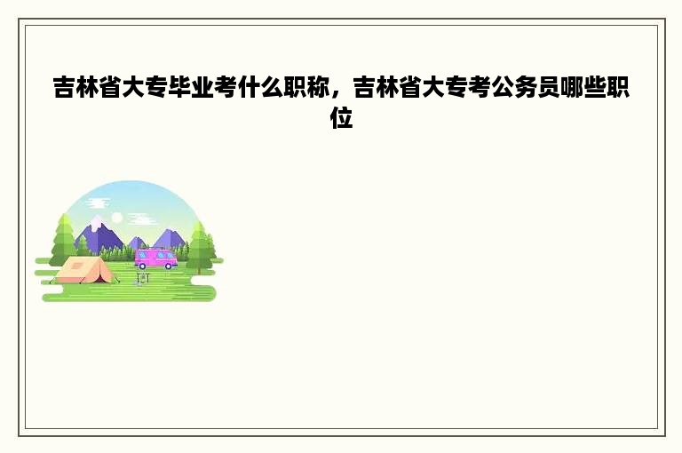 吉林省大专毕业考什么职称，吉林省大专考公务员哪些职位