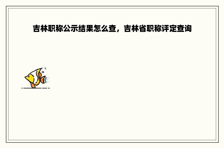 吉林职称公示结果怎么查，吉林省职称评定查询